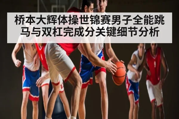 桥本大辉体操世锦赛男子全能跳马与双杠完成分关键细节分析